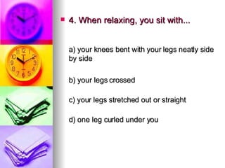 4. When relaxing, you sit with... a) your knees bent with your legs neatly side by side    b) your legs crossed c) your legs stretched out or straight d) one leg curled under you 