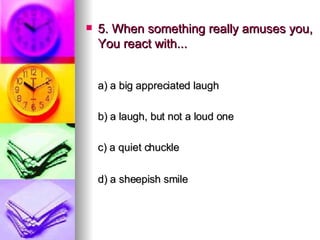 5. When something really amuses you, You react with... a) a big appreciated laugh   b) a laugh, but not a loud one   c) a quiet chuckle    d) a sheepish smile 