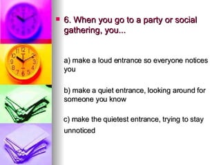 6. When you go to a party or social gathering, you... a) make a loud entrance so everyone notices you   b) make a quiet entrance, looking around for someone you know c) make the quietest entrance, trying to stay unnoticed   