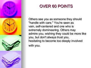 OVER 60 POINTS Others see you as someone they should "handle with care." You're seen as vain, self-centered and one who is extremely domineering. Others may admire you, wishing they could be more like you, but don't always trust you, hesitating to become too deeply involved with you.   