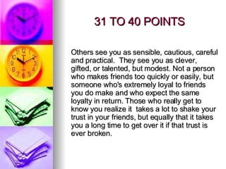 31 TO 40 POINTS Others see you as sensible, cautious, careful and practical.  They see you as clever, gifted, or talented, but modest. Not a person who makes friends too quickly or easily, but someone who's extremely loyal to friends you do make and who expect the same loyalty in return. Those who really get to know you realize it  takes a lot to shake your trust in your friends, but equally that it takes you a long time to get over it if that trust is ever broken. 