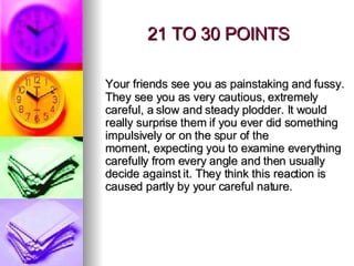21 TO 30 POINTS Your friends see you as painstaking and fussy. They see you as very cautious, extremely careful, a slow and steady plodder. It would really surprise them if you ever did something impulsively or on the spur of the moment, expecting you to examine everything carefully from every angle and then usually decide against it. They think this reaction is caused partly by your careful nature. 
