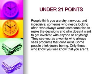 UNDER 21 POINTS People think you are shy, nervous, and indecisive, someone who needs looking after, who always wants someone else to make the decisions and who doesn't want to get involved with anyone or anything!  They see you as a worrier who always sees problems that don't exist. Some people think you're boring. Only those who know you well know that you aren't.  