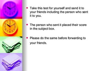 Take this test for yourself and send it to your friends including the person who sent it to you. The person who sent it placed their score in the subject box. Please do the same before forwarding to your friends.   