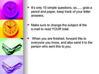 It's only 10 simple questions, so...... grab a pencil and paper, keep track of your letter answers.   Make sure to change the subject of the e-mail to read YOUR total.  When you are finished, forward this to everyone you know, and also send it to the person who sent this to you. 
