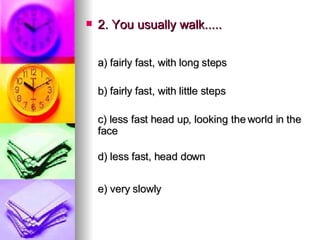 2. You usually walk..... a) fairly fast, with long steps   b) fairly fast, with little steps   c) less fast head up, looking the world in the face d) less fast, head down  e) very slowly   