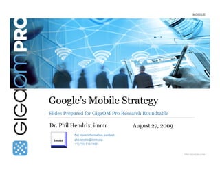 MOBILE




Google’s Mobile Strategy
Slides Prepared for GigaOM Pro Research Roundtable

Dr. Phil Hendrix, immr                     August 27, 2009
          For more information, contact:
          phil.hendrix@immr.org
          +1 (770) 612-1488


                                                             PRO.GIGAOM.COM
 