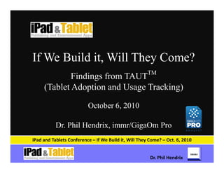 If We Build it, Will They Come?
                                                      TM
             Findings from TAUT
     (Tablet Adoption and Usage Tracking)

                          October 6, 2010

           Dr. Phil Hendrix, immr/GigaOm Pro
iPad and Tablets Conference – If We Build it, Will They Come? – Oct. 6, 2010


                                                        Dr. Phil Hendrix
 