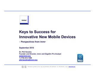 Keys to Success for
    Innovative New Mobile Devices
    – Perspectives from immr

    September 2010

    Dr. Phil Hendrix
    Founder and Director, immr and GigaOm Pro Analyst
    www.immr.org
    1 (770) 612-1488
    phil.hendrix@immr.org



1             Permission granted to cite, copy and distribute with attribution - Dr. Phil Hendrix - immr - www.immr.org
 