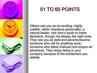 51 TO 60 POINTS


Others see you as an exciting, highly
volatile, rather impulsive personality; a
natural leader, one who's quick to make
decisions, though not always the right ones.
They see you as bold and adventuresome,
someone who will try anything once;
someone who takes chances and enjoys an
adventure. They enjoy being in your
company because of the excitement you
radiate.
 
