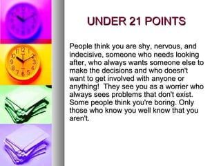 UNDER 21 POINTS

People think you are shy, nervous, and
indecisive, someone who needs looking
after, who always wants someone else to
make the decisions and who doesn't
want to get involved with anyone or
anything! They see you as a worrier who
always sees problems that don't exist.
Some people think you're boring. Only
those who know you well know that you
aren't.
 