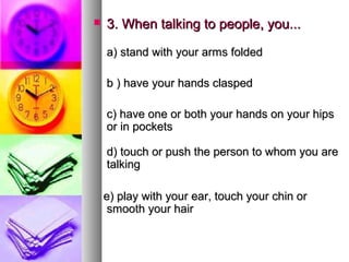    3. When talking to people, you...

    a) stand with your arms folded

    b ) have your hands clasped

    c) have one or both your hands on your hips
    or in pockets

    d) touch or push the person to whom you are
    talking

    e) play with your ear, touch your chin or
     smooth your hair
 