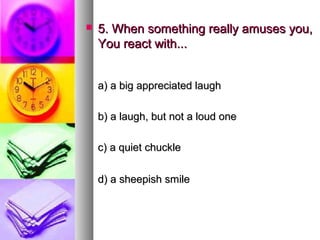    5. When something really amuses you,
    You react with...


    a) a big appreciated laugh

    b) a laugh, but not a loud one

    c) a quiet chuckle

    d) a sheepish smile
 