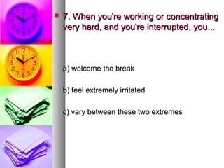    7. When you're working or concentrating
    very hard, and you're interrupted, you...



    a) welcome the break

    b) feel extremely irritated

    c) vary between these two extremes
 