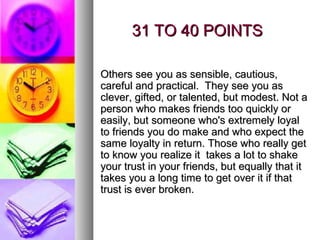 31 TO 40 POINTS

Others see you as sensible, cautious,
careful and practical. They see you as
clever, gifted, or talented, but modest. Not a
person who makes friends too quickly or
easily, but someone who's extremely loyal
to friends you do make and who expect the
same loyalty in return. Those who really get
to know you realize it takes a lot to shake
your trust in your friends, but equally that it
takes you a long time to get over it if that
trust is ever broken.
 