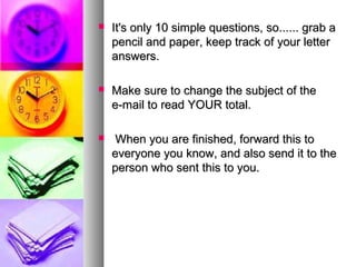    It's only 10 simple questions, so...... grab a
    pencil and paper, keep track of your letter
    answers.

   Make sure to change the subject of the
    e-mail to read YOUR total.

    When you are finished, forward this to
    everyone you know, and also send it to the
    person who sent this to you.
 