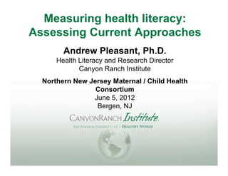 Measuring health literacy:
Assessing Current Approaches
        Andrew Pleasant, Ph.D.
      Health Literacy and Research Director
             Canyon Ranch Institute
  Northern New Jersey Maternal / Child Health
                 Consortium
                June 5, 2012
                 Bergen, NJ
 