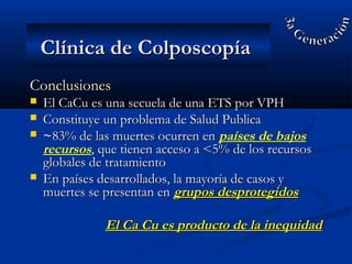 ConclusionesConclusiones
 El CaCu es una secuela de una ETS por VPHEl CaCu es una secuela de una ETS por VPH
 Constituye un problema de Salud PublicaConstituye un problema de Salud Publica
 ~~83% de las muertes ocurren en83% de las muertes ocurren en países de bajos
recursos, que tienen acceso a <5% de los recursos, que tienen acceso a <5% de los recursos
globales de tratamientoglobales de tratamiento
 En países desarrollados, la mayoría de casos yEn países desarrollados, la mayoría de casos y
muertes se presentan enmuertes se presentan en grupos desprotegidosgrupos desprotegidos
El Ca Cu es producto de la inequidadEl Ca Cu es producto de la inequidad
Clínica de ColposcopíaClínica de Colposcopía
 
