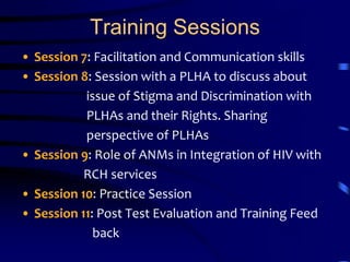 Training SessionsSession 7: Facilitation and Communication skillsSession 8: Session with a PLHA to discuss about                         issue of Stigma and Discrimination with                                     PLHAs and their Rights. Sharing                        perspective of PLHAsSession 9: Role of ANMs in Integration of HIV with RCH servicesSession 10: Practice SessionSession 11: Post Test Evaluation and Training Feed                         back