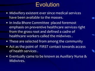 EvolutionMidwifery existent ever since medical services have been available to the masses.In India Bhore Committee  placed foremost emphasis on preventive healthcare services right from the grass root and defined a cadre of healthcare workers called the midwives .These are selected from among the community   Act as the point of  FIRST contact towards access of health services .Eventually came to be known as Auxiliary Nurse & Midwives.