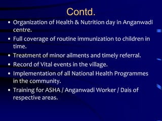 Contd.Organization of Health & Nutrition day in Anganwadi centre. Full coverage of routine immunization to children in time. Treatment of minor ailments and timely referral. Record of Vital events in the village. Implementation of all National Health Programmes in the community. Training for ASHA / Anganwadi Worker / Dais of respective areas. 