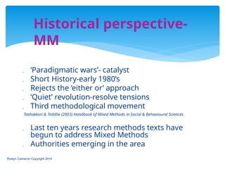  ‘Paradigmatic wars’- catalyst
 Short History-early 1980’s
 Rejects the ‘either or’ approach
 ‘Quiet’ revolution-resolve tensions
 Third methodological movement
Tashakkori & Teddlie (2003) Handbook of Mixed Methods in Social & Behavioural Sciences
 Last ten years research methods texts have
begun to address Mixed Methods
 Authorities emerging in the area
Roslyn Cameron Copyright 2014
Historical perspective-
MM
 