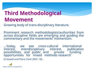 Third Methodological
Movement
 Growing body of trans-disciplinary literature.
 Prominent research methodologists/authorities from
across discipline fields are emerging and guiding the
commentary and the movements’ momentum.
 …‘today, we see cross-cultural international
interest, interdisciplinary interest, publication
possibilities, and public and private funding
opportunities for mixed methods research’
(Creswell and Plano Clark 2007: 18) .
Roslyn Cameron Copyright 2014
 