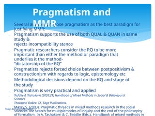  Several authors propose pragmatism as the best paradigm for
justifying MMR:
 Pragmatism supports the use of both QUAL & QUAN in same
study &
rejects incompatibility stance
 Pragmatic researchers consider the RQ to be more
important than either the method or paradigm that
underlies it the method-
”dictatorship of the RQ”
 Pragmatists rejects forced choice between postpositivism &
constructionism with regards to logic, epistemology etc
 Methodological decisions depend on the RQ and stage of
the study
 Pragmatism is very practical and applied
 Teddlie & Tashakorri (2003:21) Handbook of Mixed Methods in Social & Behavioural
Sciences
 Thousand Oakes: CA, Sage Publications.
 Maxcy,S. (2003). Pragmatic threads in mixed methods research in the social
sciences:The search for multiplemodes of inquiry and the end of the philosophy
of formalism. In A. Tashakorri & C. Teddlie (Eds.), Handbook of mixed methods in
Roslyn Cameron Copyright 2014
Pragmatism and
MMR
 