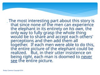  The most interesting part about this story is
that since none of the men can experience
the elephant in its entirety on his own, the
only way to fully grasp the whole thing
would be to share and accept each others'
perceptions and then add them all
together. If each men were able to do this,
the entire picture of the elephant could be
realized. But, in their utter insistence on
being right, each man is doomed to never
see the entire picture.
Roslyn Cameron Copyright 2014
 
