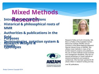 Mixed Methods
Research
 Introduce and definitions
 Historical & philosophical roots of
MMR
 Authorities & publications in the
field
 Terminologies, notation system &
visuals
 Purposes
 Research designs &
typologies
Research Fellow at Curtin University, WA.
Ros is a Fellow of the Australian Human
Resources Institute (FAHRI) and Co-
Convenor of the Mixed Methods Research
Special Interest Group of ANZAM. She
utilizes mixed methods in many of her
funded research projects and publishes in
the use of mixed methods across business
and management disciplines. She has run
several workshops on mixed methods at
doctoral symposiums and academic
conferences. She has been granted $1.09
(AUD) million in research funding and has
over 90 publications.
Roslyn Cameron Copyright 2014
 