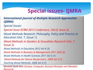 Special issues- IJMRA
 International Journal of Multiple Research Approaches
(IJMRA)
 Special Issues:
 Special Issue ECRM 2013 Conference, (Vol.8, Issue 2)
 Mixed Methods Research: Philosophy, Policy and Practice in
Education (Vol. 7, Issue 1)
 Mixed Methods in Genders & Sexualities Research (Vol. 7,
Issue 2)
 Mixed Methods in Education 2012 Vol 6 (3)
 Mixed Methods in Business & Management 2011 Vol5 (3)
 Mixed Methods in Health Sciences 2011 Vol 5 (1)
 Mixed Methods for Novice Researchers: 2009 Vol 3 (1)
 Teaching Mixed Methods: 2008 Vol 4 (1)
 General Issue with Section: Computer Assisted Multiple and Blended
Roslyn Cameron Copyright 2014
 