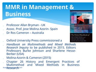  Professor Allan Bryman - UK
 Assoc. Prof. Jose Molina Azorin- Spain
 Dr Ros Cameron – Australia
 Oxford University Press commissioned a
 Handbook on Multimethods and Mixed Methods
Research Inquiry to be published in 2015. Editors
Professors Burke Johnson and Sharlene Hesse-
Berber (USA)
 Molina-Azorin & Cameron (2015)
 Chapter 26 History and Emergent Practices of
Multimethod and Mixed Methods in Business
Research
MMR in Management &
Business
Roslyn Cameron Copyright 2014
 