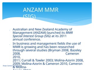 ANZAM MMR
(SIG)
Roslyn Cameron Copyright 2014
 Australian and New Zealand Academy of
Management (ANZAM) launched its MMR
Special Interest Group (SIG) at its 2011
annual conference.
 In business and management fields the use of
MMR is growing and has been researched
through several studies (Bryman 2008, Bazeley
2008, Cameron
2010,
2011; Currall & Towler 2003; Molina-Azorin 2008,
2009; Molina-Azorin & Cameron 2010, Cameron
& Molina-
 