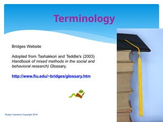 Terminology
Bridges Website
Adopted from Tashakkori and Teddlie's (2003)
Handbook of mixed methods in the social and
behavioral research) Glossary.
http://www.fiu.edu/~bridges/glossary.htm
Roslyn Cameron Copyright 2014
 
