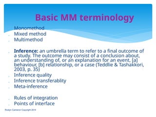  Monomethod
 Mixed method
 Multimethod
 Inference: an umbrella term to refer to a final outcome of
a study. The outcome may consist of a conclusion about,
an understanding of, or an explanation for an event, [a]
behaviour, [b] relationship, or a case (Teddlie & Tashakkori,
2003, p. 35)
 Inference quality
 Inference transferablity
 Meta-inference
 Rules of integration
 Points of interface
Roslyn Cameron Copyright 2014
Basic MM terminology
 