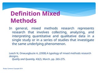 Definition Mixed
Methods
Roslyn Cameron Copyright 2014
In general, mixed methods research represents
research that involves collecting, analyzing, and
interpreting quantitative and qualitative data in a
single study or in a series of studies that investigate
the same underlying phenomenon.
Leech N, Onwuegbuzie A, (2008) A typology of mixed methods research
designs,
Quality and Quantity, 43(2), March, pp. 265-275.
 