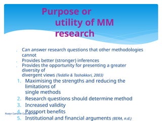  Can answer research questions that other methodologies
cannot
 Provides better (stronger) inferences
 Provides the opportunity for presenting a greater
diversity of
divergent views (Teddlie & Tashakkori, 2003)
1. Maximising the strengths and reducing the
limitations of
single methods
2. Research questions should determine method
3. Increased validity
4. Passport benefits
5. Institutional and financial arguments (BERA, n.d.)
Roslyn Cameron Copyright 2014
Purpose or
utility of MM
research
 