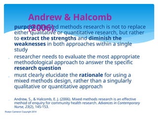  purpose of mixed methods research is not to replace
either qualitative or quantitative research, but rather
to extract the strengths and diminish the
weaknesses in both approaches within a single
study
 researcher needs to evaluate the most appropriate
methodological approach to answer the specific
research question
 must clearly elucidate the rationale for using a
mixed methods design, rather than a singularly
qualitative or quantitative approach
 Andrew, S., & Halcomb, E. J. (2006). Mixed methods research is an effective
method of enquiry for community health research. Advances in Contemporary
Nurse, 23(2), 145-153.
Roslyn Cameron Copyright 2014
Andrew & Halcomb
(2006).
 