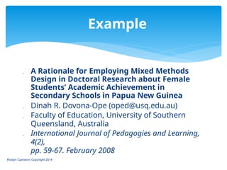  A Rationale for Employing Mixed Methods
Design in Doctoral Research about Female
Students’ Academic Achievement in
Secondary Schools in Papua New Guinea
 Dinah R. Dovona-Ope (oped@usq.edu.au)
 Faculty of Education, University of Southern
Queensland, Australia
 International Journal of Pedagogies and Learning,
4(2),
pp. 59-67. February 2008
Roslyn Cameron Copyright 2014
Example
 