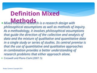 Definition Mixed
Methods
Roslyn Cameron Copyright 2014
⚫Mixed methods research is a research design with
philosophical assumptions as well as methods of inquiry.
As a methodology, it involves philosophical assumptions
that guide the direction of the collection and analysis of
data and the mixture of qualitative and quantitative data
in a single study or series of studies. Its central premise is
that the use of quantitative and qualitative approaches
in combination provides a better understanding of
research problems that either approach alone.
⚫ Creswell and Plano Clark (2007: 5)
 