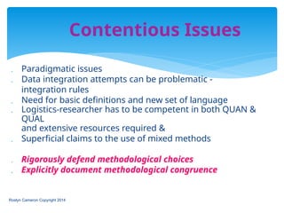  Paradigmatic issues
 Data integration attempts can be problematic -
integration rules
 Need for basic definitions and new set of language
 Logistics-researcher has to be competent in both QUAN &
QUAL
and extensive resources required &
 Superficial claims to the use of mixed methods
 Rigorously defend methodological choices
 Explicitly document methodological congruence
Roslyn Cameron Copyright 2014
Contentious Issues
 