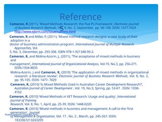 Reference
s
Roslyn Cameron Copyright 2014
Cameron, R (2011), ’Mixed Methods Research: the Five Ps Framework’, Electronic Journal
of Business Research Methods, Vol. 9, No. 2, September, pp. 96-108. ISSN: 1477-7029
http://www.ejbrm.com/issue/current.html
Cameron, R and Miller, P, (2011), ‘Mixed method research designs: a case study of their
adoption in a
doctor of business administration program’, International Journal of Multiple Research
Approaches, Vol.
5, No. 3, December, pp. 293-308. ISBN 978-1-921348-95-2.
Cameron, R, and Molina-Azorin, J, (2011), ‘The acceptance of mixed methods in business
and
management’, International Journal of Organizational Analysis, Vol.19, No.3, pp. 256-271.
ISSN:1934-8835
Molina-Azorin, J and Cameron, R, (2010) ‘The application of mixed methods in organizational
research: a literature review’, Electronic Journal of Business Research Methods, Vol. 8, No. 2,
pp. 95-105. ISSN: 1477- 7029
Cameron, R, (2010) ‘Is Mixed Methods Used in Australian Career Development Research?’,
Australian Journal of Career Development , Vol. 19, No.3, Spring, pp. 53-67 . ISSN: 1038-
4162
Cameron, R, (2010) ‘Mixed Methods in VET Research: Usage and quality’, International
Journal of Training
Research, Vol. 8, No. 1, April, pp. 25-39. ISSN: 1448-0220
Cameron, R, (2010) ‘Mixed methods in business and management: A call to the ‘first
generation’, Journal
of Management & Organisation, Vol. 17 , No. 2 , March, pp. 245-267. ISSN:
1833367213243209
 