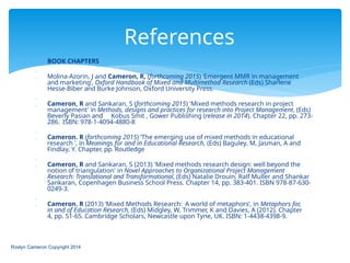  BOOK CHAPTERS

 Molina-Azorin, J and Cameron, R, (forthcoming 2015) ‘Emergent MMR in management
and marketing’, Oxford Handbook of Mixed and Multimethod Research (Eds) Sharlene
Hesse-Biber and Burke Johnson, Oxford University Press.

 Cameron, R and Sankaran, S (forthcoming 2015) 'Mixed methods research in project
management' in Methods, designs and practices for research into Project Management, (Eds)
Beverly Pasian and Kobus Smit , Gower Publishing (release in 2014). Chapter 22, pp. 273-
286. ISBN: 978-1-4094-4880-8

 Cameron. R (forthcoming 2015) ‘The emerging use of mixed methods in educational
research ‘, in Meanings for and in Educational Research, (Eds) Baguley, M, Jasman, A and
Findlay, Y. Chapter, pp. Routledge

 Cameron, R and Sankaran, S (2013) 'Mixed methods research design: well beyond the
notion of triangulation' in Novel Approaches to Organizational Project Management
Research: Translational and Transformational, (Eds) Natalie Drouin, Ralf Muller and Shankar
Sankaran, Copenhagen Business School Press. Chapter 14, pp. 383-401. ISBN 978-87-630-
0249-3.

 Cameron. R (2013) ‘Mixed Methods Research: A world of metaphors’, in Metaphors for,
in and of Education Research, (Eds) Midgley, W, Trimmer, K and Davies, A (2012). Chapter
4, pp. 51-65. Cambridge Scholars, Newcastle upon Tyne, UK. ISBN: 1-4438-4398-9.
Roslyn Cameron Copyright 2014
References
 