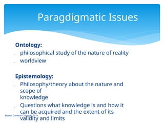 Ontology:
 philosophical study of the nature of reality
 worldview
Epistemology:
 Philosophy/theory about the nature and
scope of
knowledge
 Questions what knowledge is and how it
can be acquired and the extent of its
validity and limits
Roslyn Cameron Copyright 2014
Paragdigmatic Issues
 