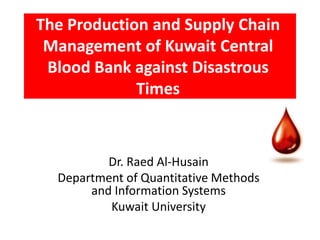 The Production and Supply Chain
 Management of Kuwait Central
 Blood Bank against Disastrous
             Times



          Dr. Raed Al-Husain
  Department of Quantitative Methods
       and Information Systems
          Kuwait University
 