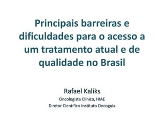 Principais barreiras e
dificuldades para o acesso a
 um tratamento atual e de
     qualidade no Brasil

              Rafael Kaliks
            Oncologista Clínico, HIAE
      Diretor Científico Instituto Oncoguia
 