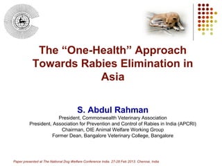 The “One-Health” Approach
            Towards Rabies Elimination in
                       Asia

                                        S. Abdul Rahman
                       President, Commonwealth Veterinary Association
          President, Association for Prevention and Control of Rabies in India (APCRI)
                        Chairman, OIE Animal Welfare Working Group
                    Former Dean, Bangalore Veterinary College, Bangalore



                                                                                               1
Paper presented at The National Dog Welfare Conference India. 27-28 Feb 2013. Chennai, India
 