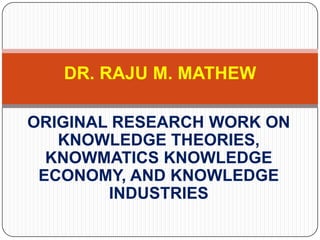 ORIGINAL RESEARCH WORK ON
 ECONOMICS OF KNOWLEDGE,
   KNOWLEDGE ECONOMY
      AND KNOWMATICS




   DR. RAJU M.MATHEW
 