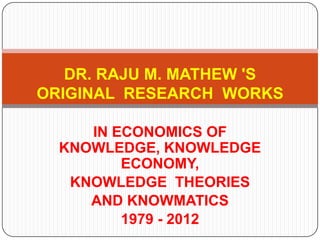 DR. RAJU M. MATHEW 'S
ORIGINAL RESEARCH WORKS

     IN ECONOMICS OF
  KNOWLEDGE, KNOWLEDGE
         ECONOMY,
   KNOWLEDGE THEORIES
     AND KNOWMATICS
         1979 - 2012
 