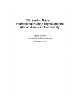 Eliminating Racism: International Human Rights and the African American Community
Copyright 2009. Vernellia Randall. All Rights Reserved.




              Eliminating Racism:
     International Human Rights and the
         African American Community

                                   Vernellia R. Randall
                                    Professor of Law
                          The University of Dayton School of Law

                                      February 12, 2009
 
